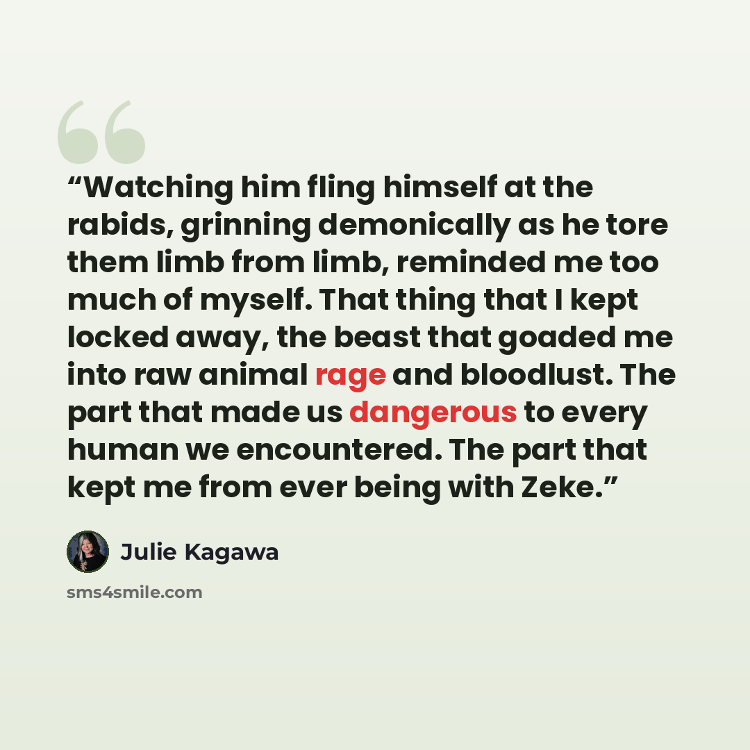 “Watching him fling himself at the rabids, grinning demonically as he tore them limb from limb, reminded me too much of myself. That thing that I kept locked away, the beast that goaded me into raw animal rage and bloodlust. The part that made us dangerous to every human we encountered. The part…” quote by Julie Kagawa