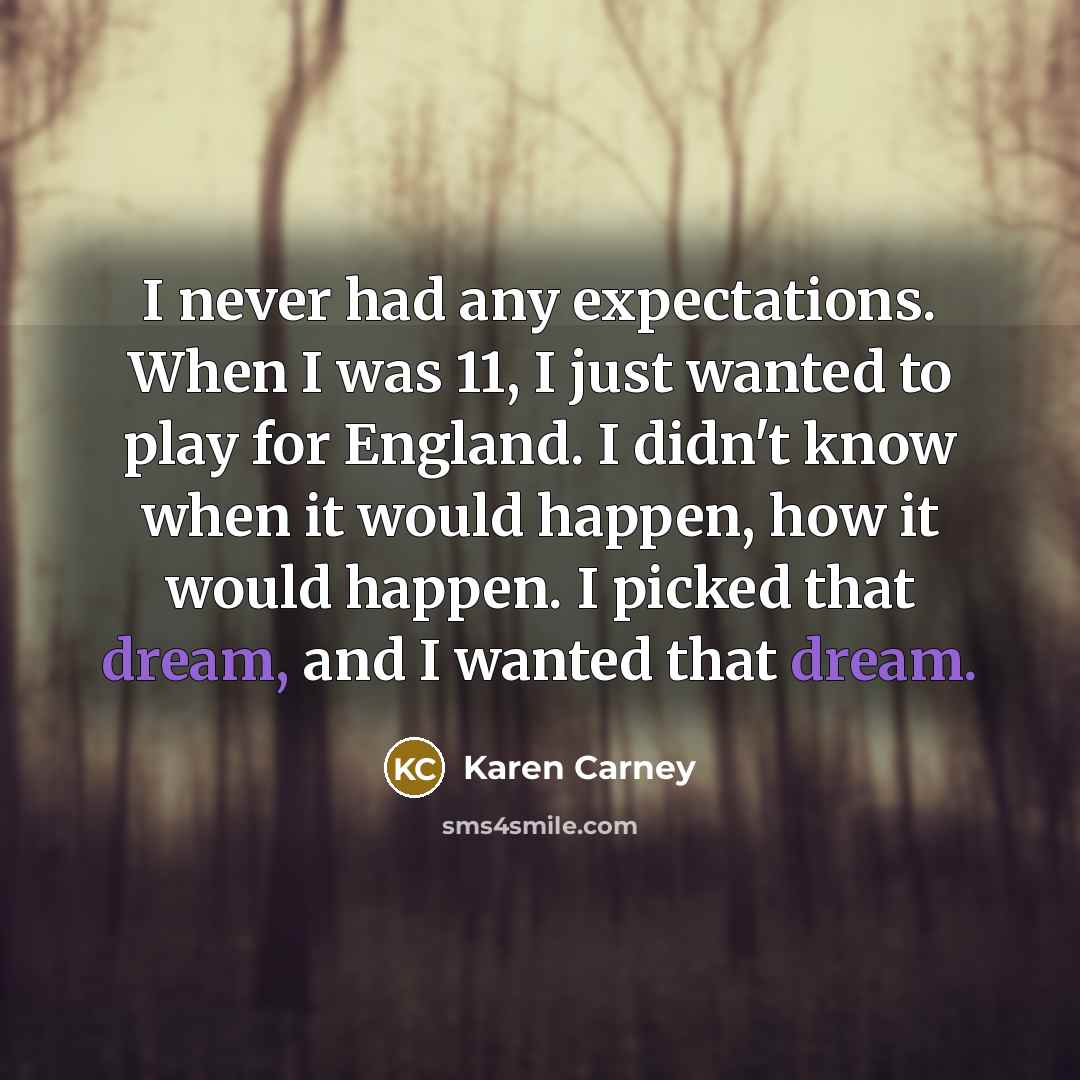 “I never had any expectations. When I was 11, I just wanted to play for England. I didn't know when it would happen, how it would happen. I picked that dream, and I wanted that dream.” quote by Karen Carney