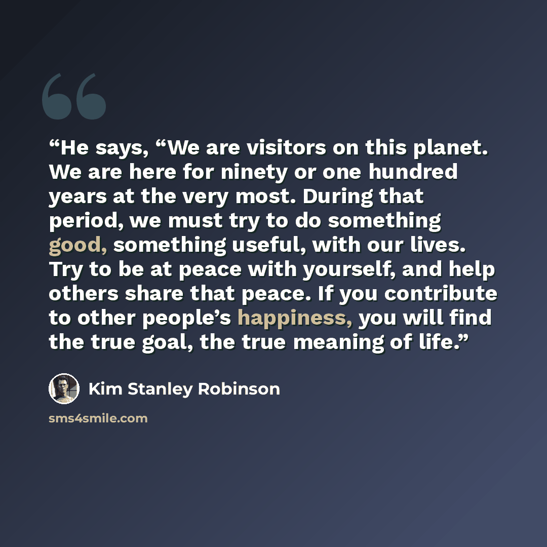 “He says, “We are visitors on this planet. We are here for ninety or one hundred years at the very most. During that period, we must try to do something good, something useful, with our lives. Try to be at peace with yourself, and help others share that peace. If you contribute to other people’s…” quote by Kim Stanley Robinson