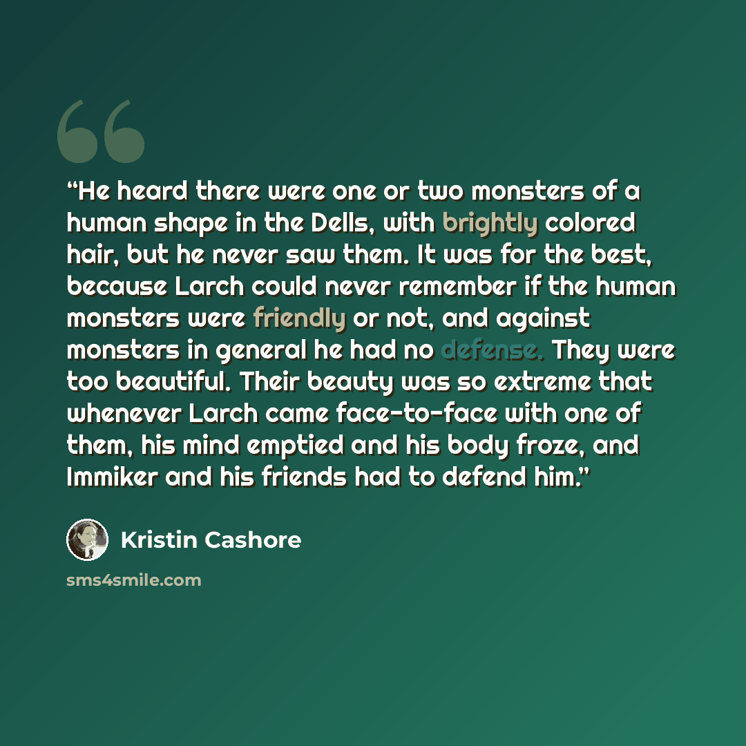 “He heard there were one or two monsters of a human shape in the Dells, with brightly colored hair, but he never saw them. It was for the best, because Larch could never remember if the human monsters were friendly or not, and against monsters in general he had no defense. They were too beautiful…” quote by Kristin Cashore