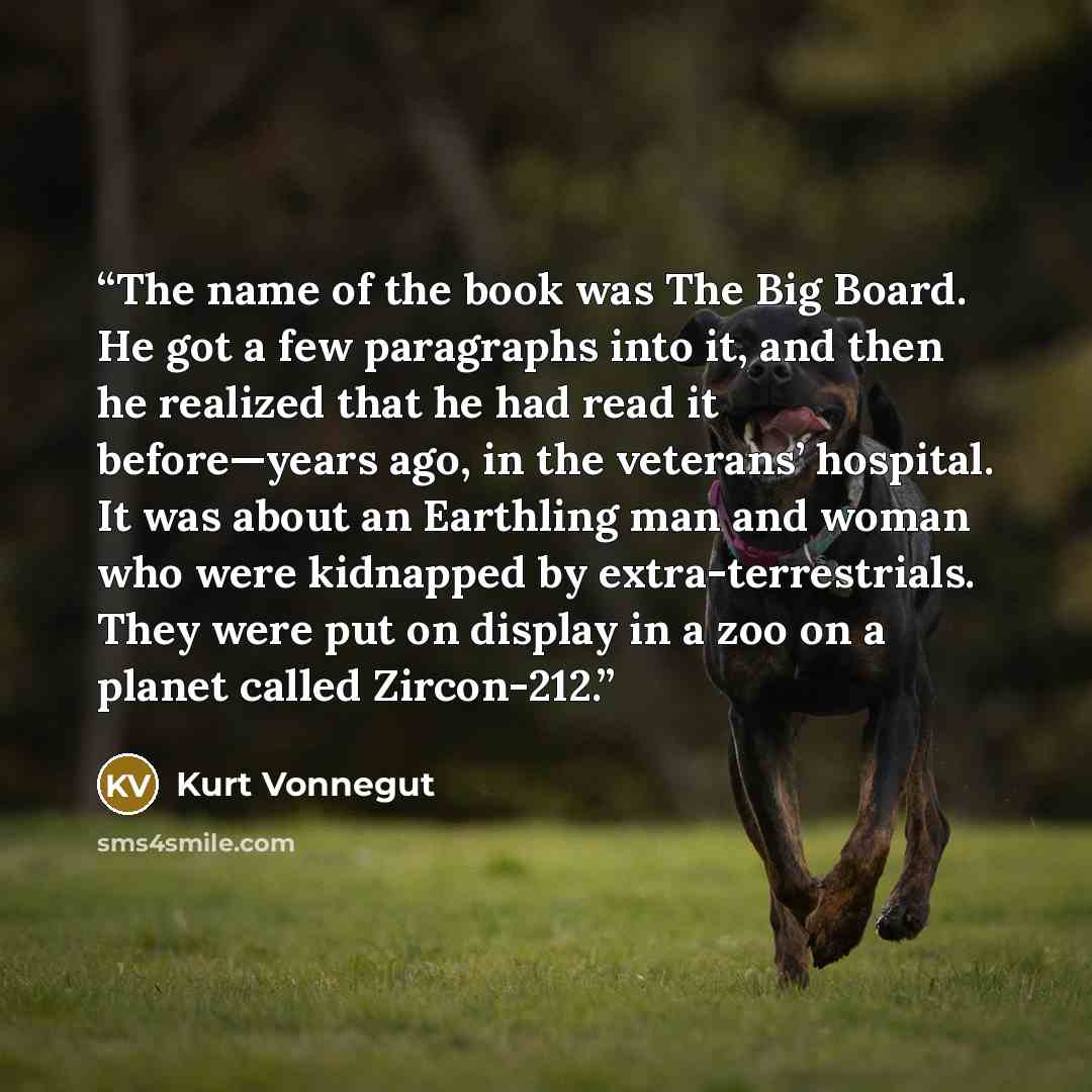 “The name of the book was The Big Board. He got a few paragraphs into it, and then he realized that he had read it before—years ago, in the veterans’ hospital. It was about an Earthling man and woman who were kidnapped by extra-terrestrials. They were put on display in a zoo on a planet called…” quote by Kurt Vonnegut