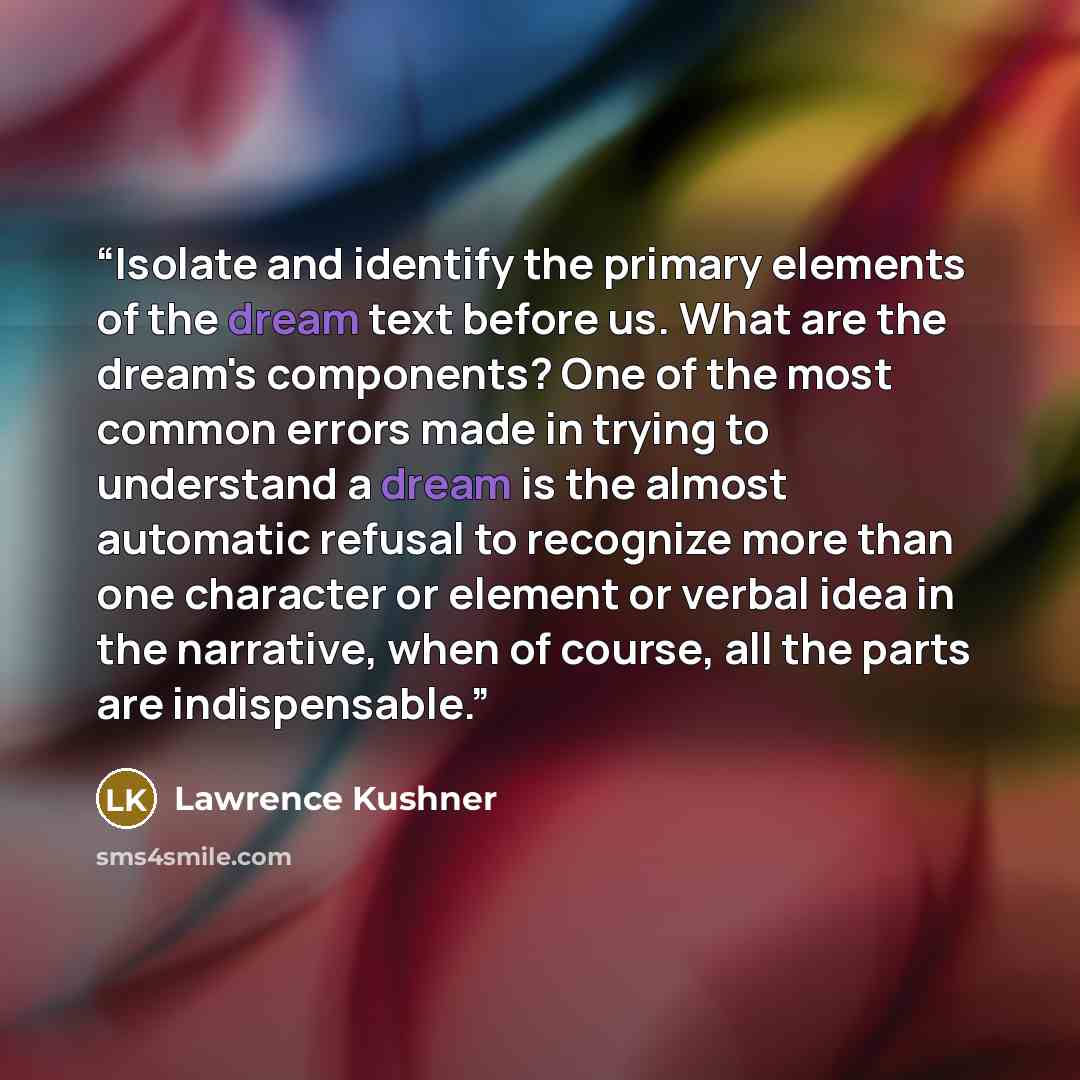 “Isolate and identify the primary elements of the dream text before us. What are the dream's components? One of the most common errors made in trying to understand a dream is the almost automatic refusal to recognize more than one character or element or verbal idea in the narrative, when of…” quote by Lawrence Kushner