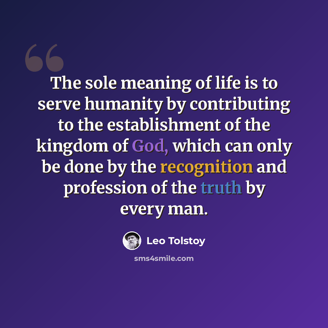 “The sole meaning of life is to serve humanity by contributing to the establishment of the kingdom of God, which can only be done by the recognition and profession of the truth by every man.” quote by Leo Tolstoy
