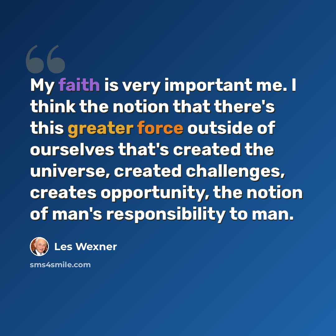 “My faith is very important me. I think the notion that there's this greater force outside of ourselves that's created the universe, created challenges, creates opportunity, the notion of man's responsibility to man.” quote by Les Wexner