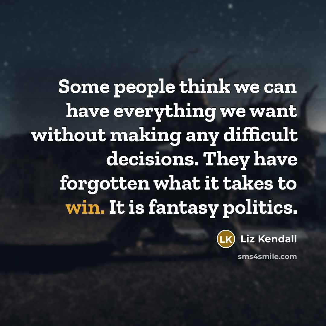 “Some people think we can have everything we want without making any difficult decisions. They have forgotten what it takes to win. It is fantasy politics.” quote by Liz Kendall