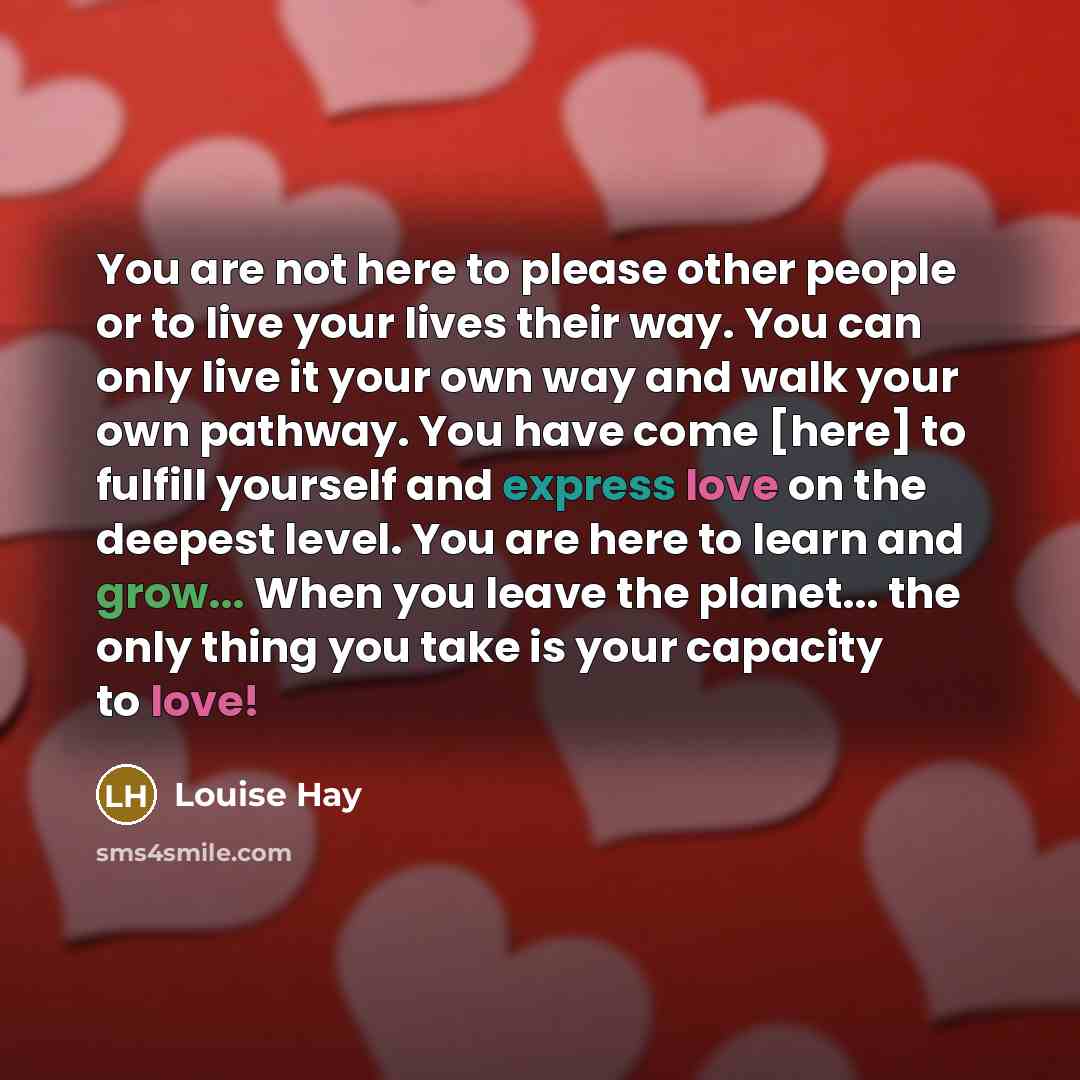 “You are not here to please other people or to live your lives their way. You can only live it your own way and walk your own pathway. You have come [here] to fulfill yourself and express love on the deepest level. You are here to learn and grow... When you leave the planet... the only thing you…” quote by Louise Hay