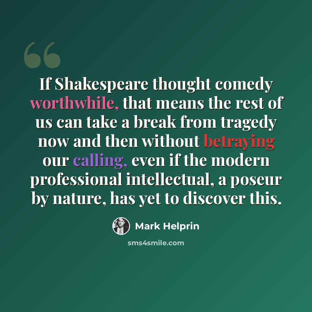 “If Shakespeare thought comedy worthwhile, that means the rest of us can take a break from tragedy now and then without betraying our calling, even if the modern professional intellectual, a poseur by nature, has yet to discover this.” quote by Mark Helprin