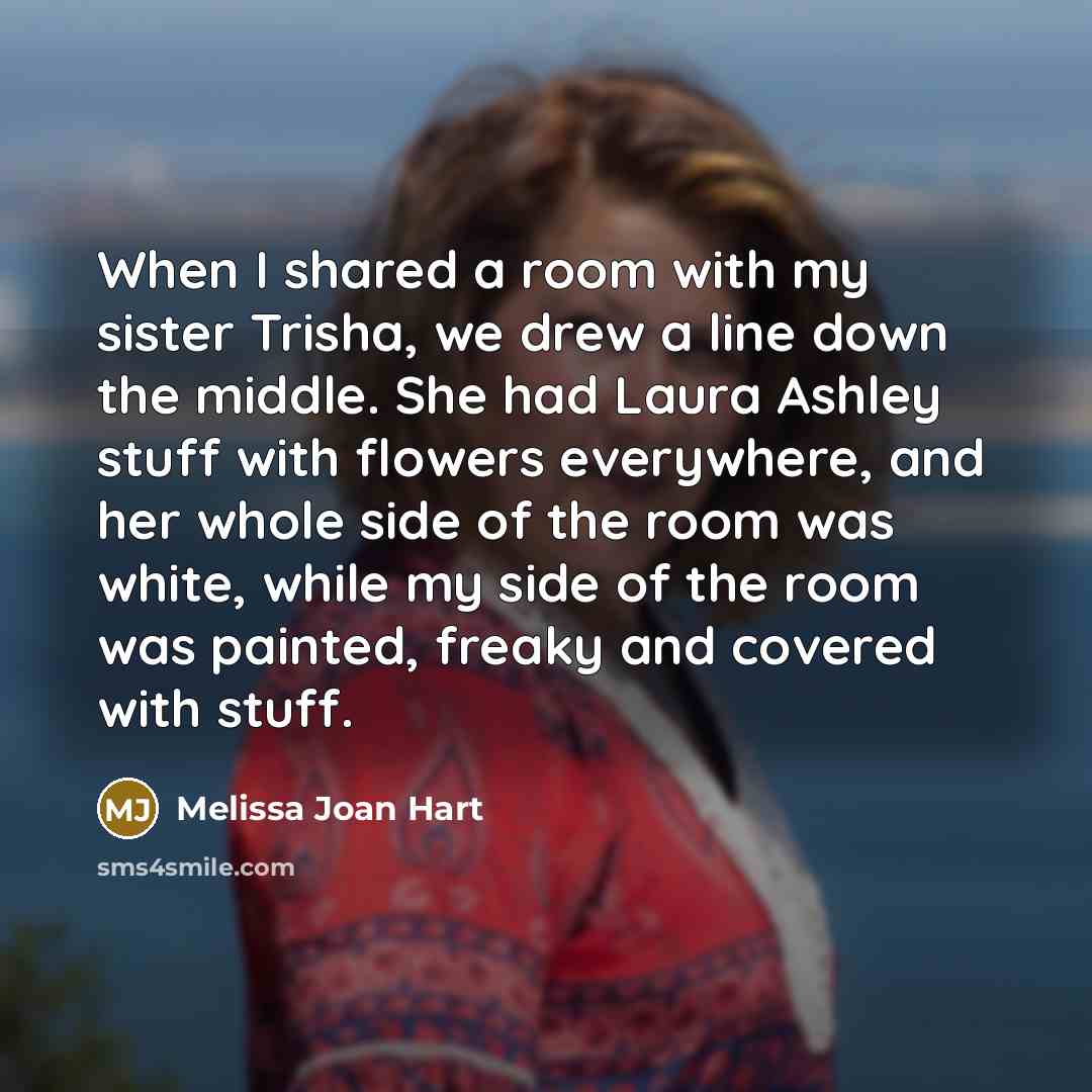 “When I shared a room with my sister Trisha, we drew a line down the middle. She had Laura Ashley stuff with flowers everywhere, and her whole side of the room was white, while my side of the room was painted, freaky and covered with stuff.” quote by Melissa Joan Hart