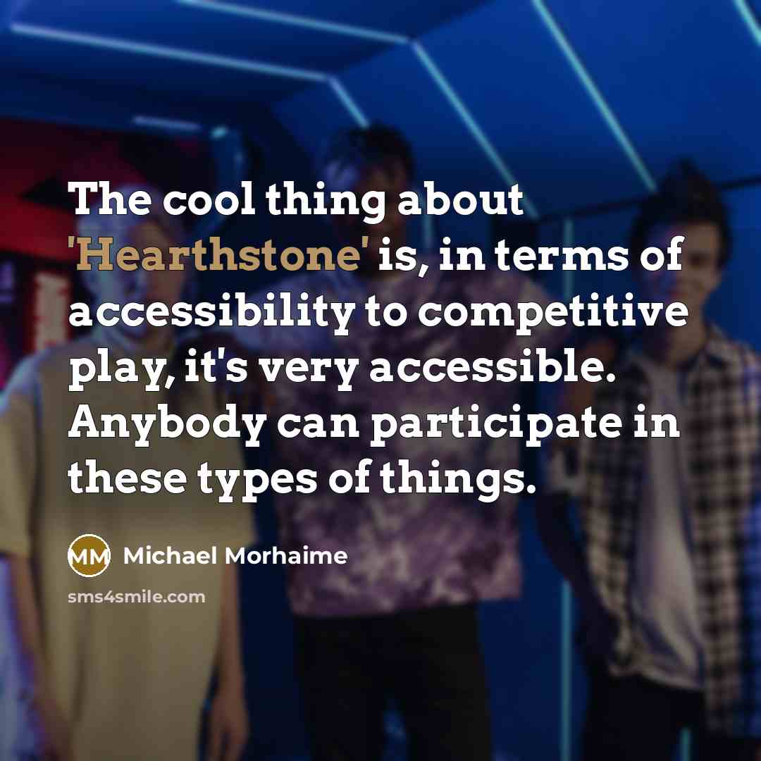 “The cool thing about 'Hearthstone' is, in terms of accessibility to competitive play, it's very accessible. Anybody can participate in these types of things.” quote by Michael Morhaime