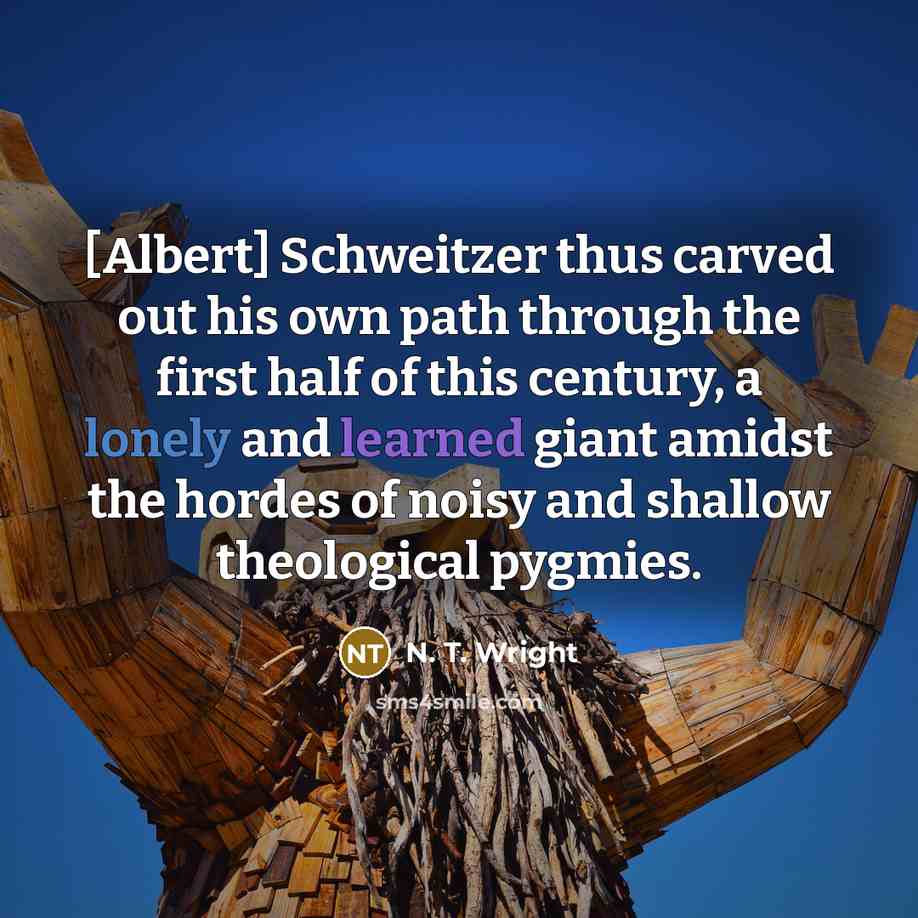 “[Albert] Schweitzer thus carved out his own path through the first half of this century, a lonely and learned giant amidst the hordes of noisy and shallow theological pygmies.” quote by N. T. Wright