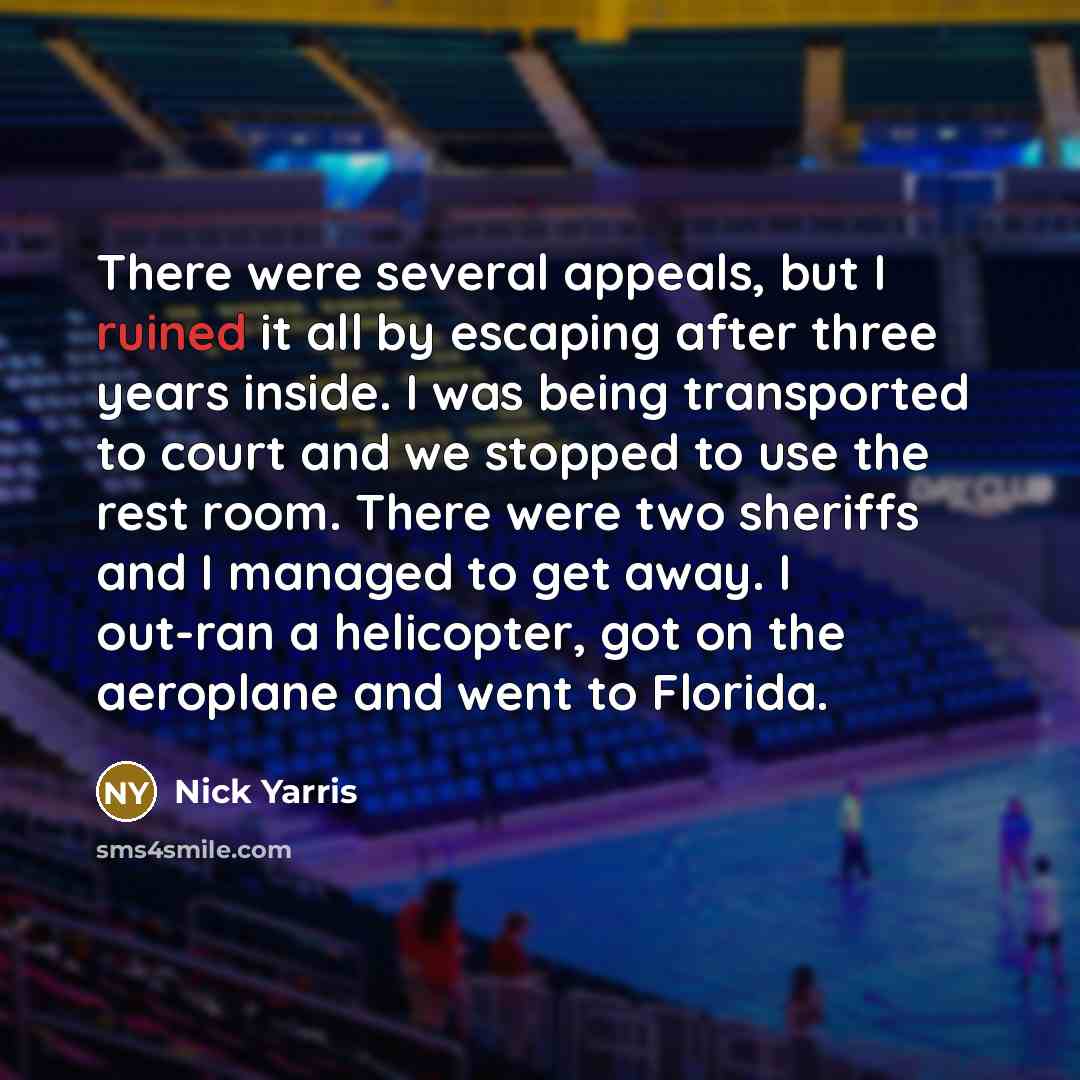 “There were several appeals, but I ruined it all by escaping after three years inside. I was being transported to court and we stopped to use the rest room. There were two sheriffs and I managed to get away. I out-ran a helicopter, got on the aeroplane and went to Florida.” quote by Nick Yarris