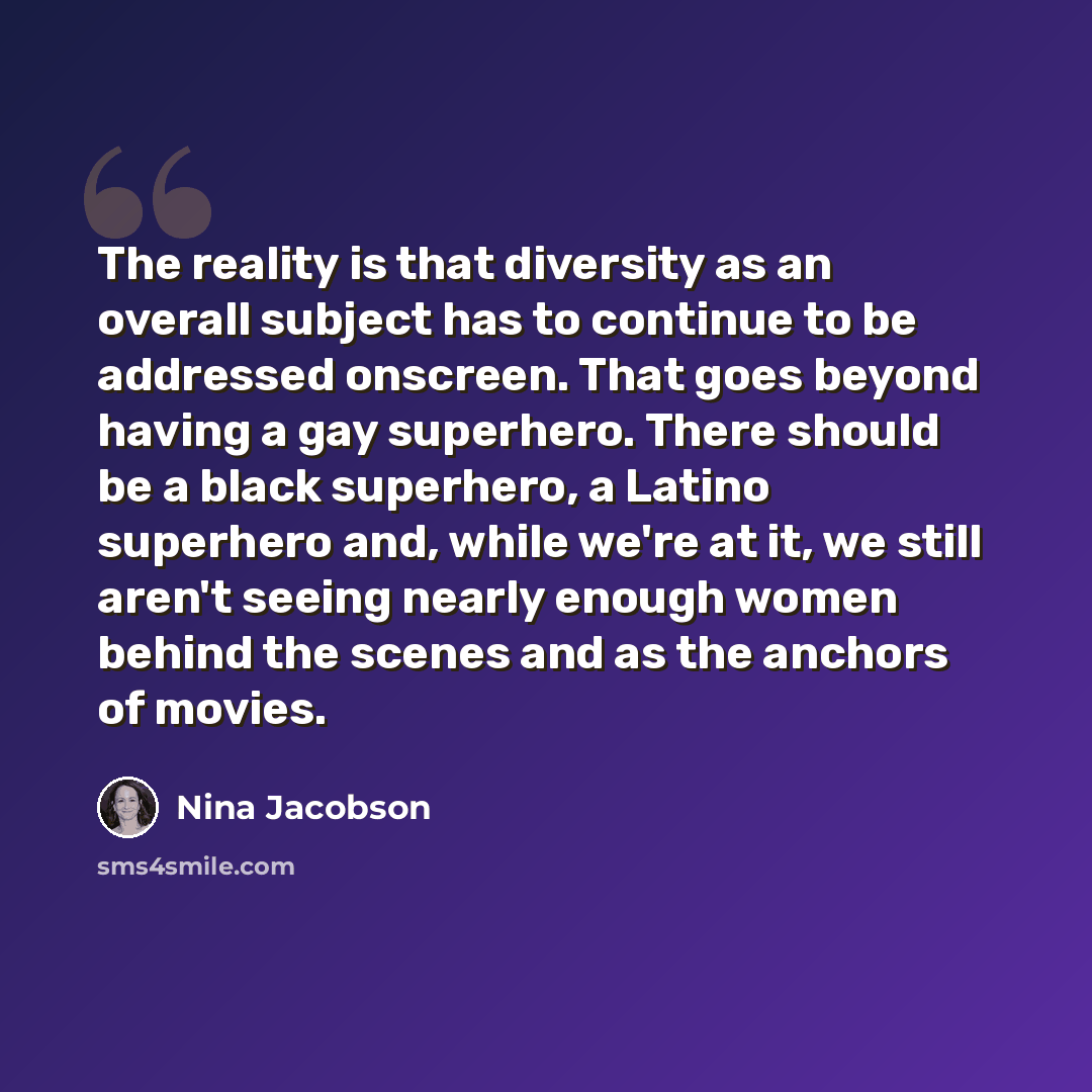 “The reality is that diversity as an overall subject has to continue to be addressed onscreen. That goes beyond having a gay superhero. There should be a black superhero, a Latino superhero and, while we're at it, we still aren't seeing nearly enough women behind the scenes and as the anchors of…” quote by Nina Jacobson