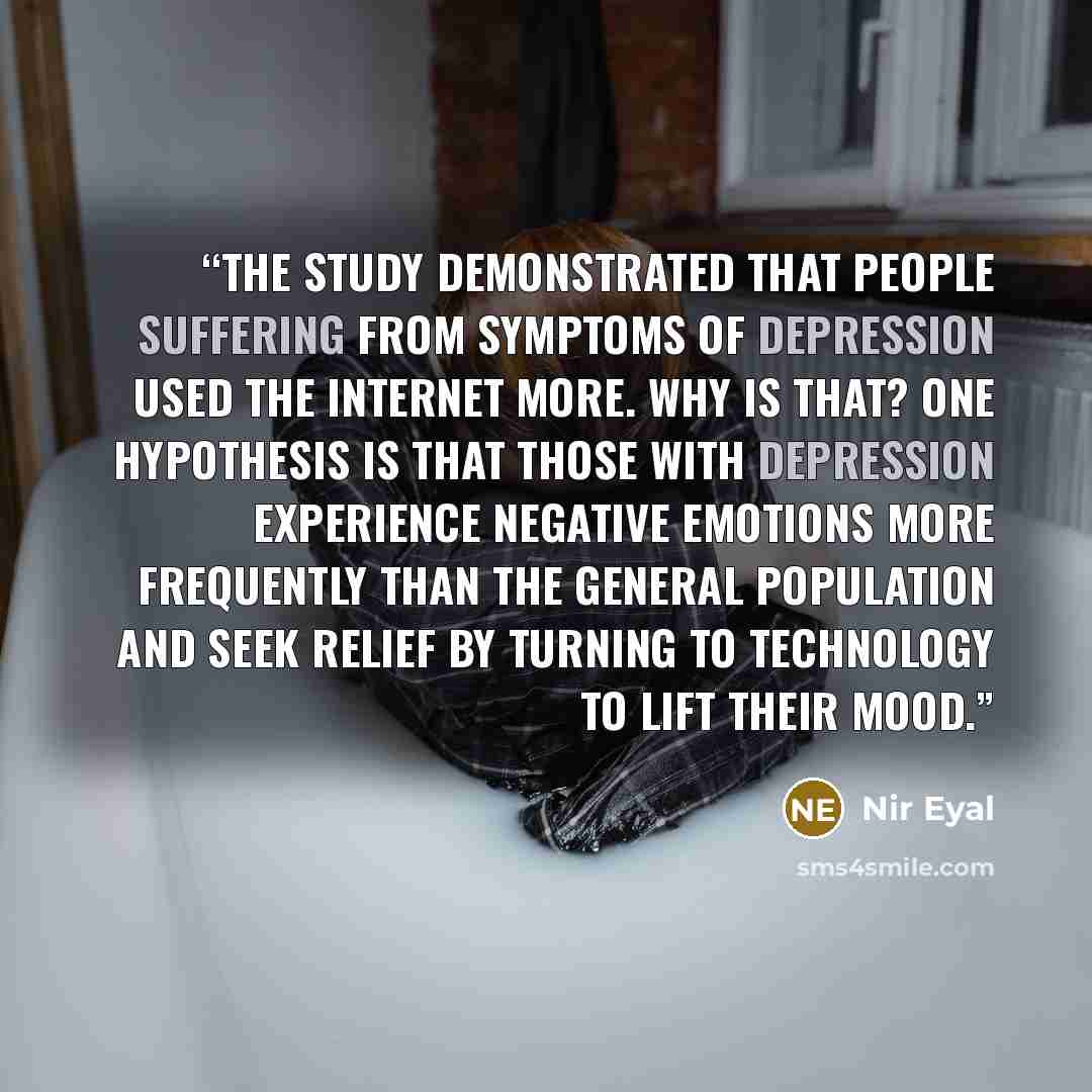 “The study demonstrated that people suffering from symptoms of depression used the Internet more. Why is that? One hypothesis is that those with depression experience negative emotions more frequently than the general population and seek relief by turning to technology to lift their mood.” quote by Nir Eyal
