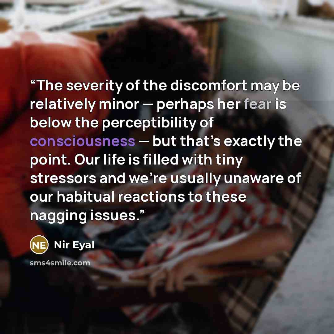 “The severity of the discomfort may be relatively minor — perhaps her fear is below the perceptibility of consciousness — but that’s exactly the point. Our life is filled with tiny stressors and we’re usually unaware of our habitual reactions to these nagging issues.” quote by Nir Eyal