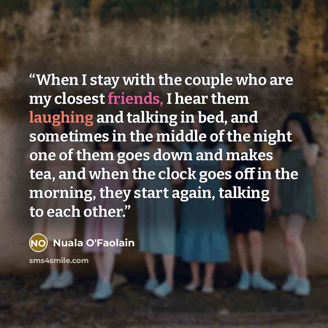 “When I stay with the couple who are my closest friends, I hear them laughing and talking in bed, and sometimes in the middle of the night one of them goes down and makes tea, and when the clock goes off in the morning, they start again, talking to each other.” quote by Nuala O'Faolain