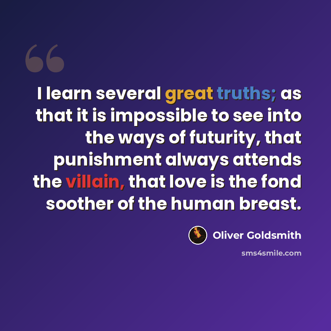 “I learn several great truths; as that it is impossible to see into the ways of futurity, that punishment always attends the villain, that love is the fond soother of the human breast.” quote by Oliver Goldsmith