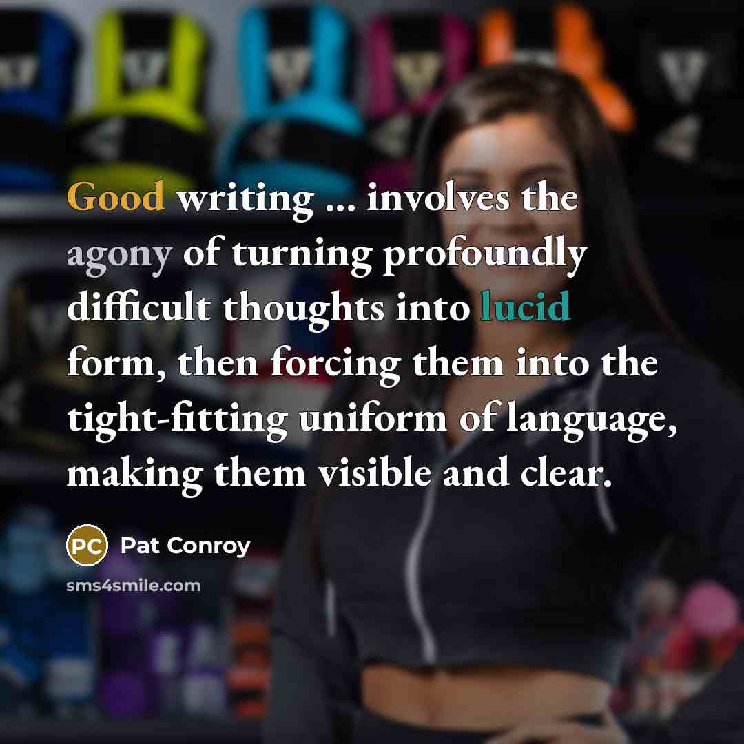 “Good writing ... involves the agony of turning profoundly difficult thoughts into lucid form, then forcing them into the tight-fitting uniform of language, making them visible and clear.” quote by Pat Conroy