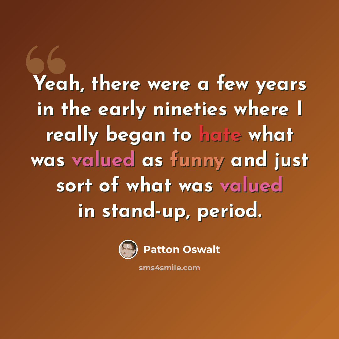 “Yeah, there were a few years in the early nineties where I really began to hate what was valued as funny and just sort of what was valued in stand-up, period.” quote by Patton Oswalt