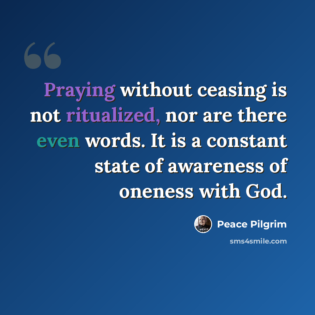 “Praying without ceasing is not ritualized, nor are there even words. It is a constant state of awareness of oneness with God.” quote by Peace Pilgrim