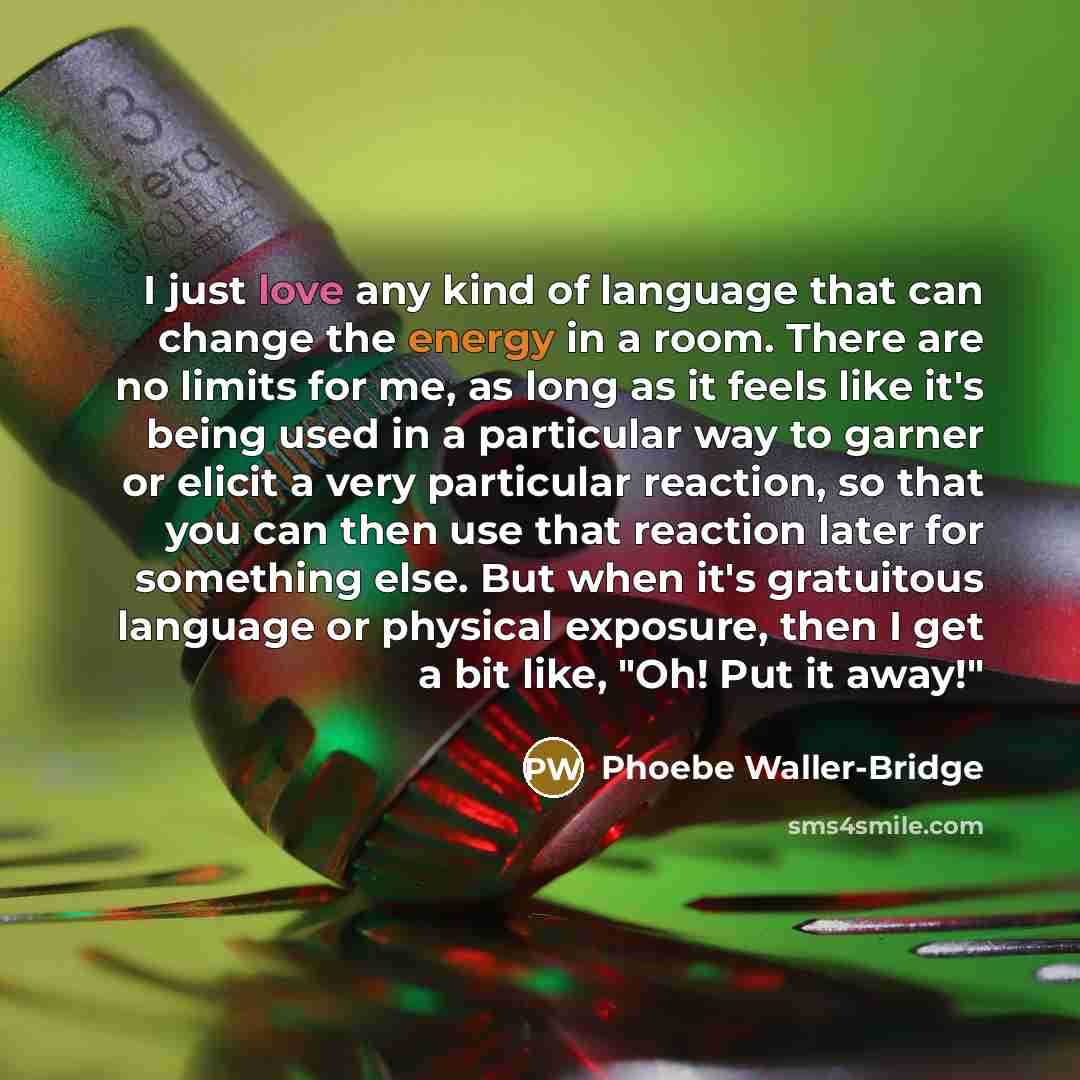 “I just love any kind of language that can change the energy in a room. There are no limits for me, as long as it feels like it's being used in a particular way to garner or elicit a very particular reaction, so that you can then use that reaction later for something else. But when it's gratuitous…” quote by Phoebe Waller-Bridge
