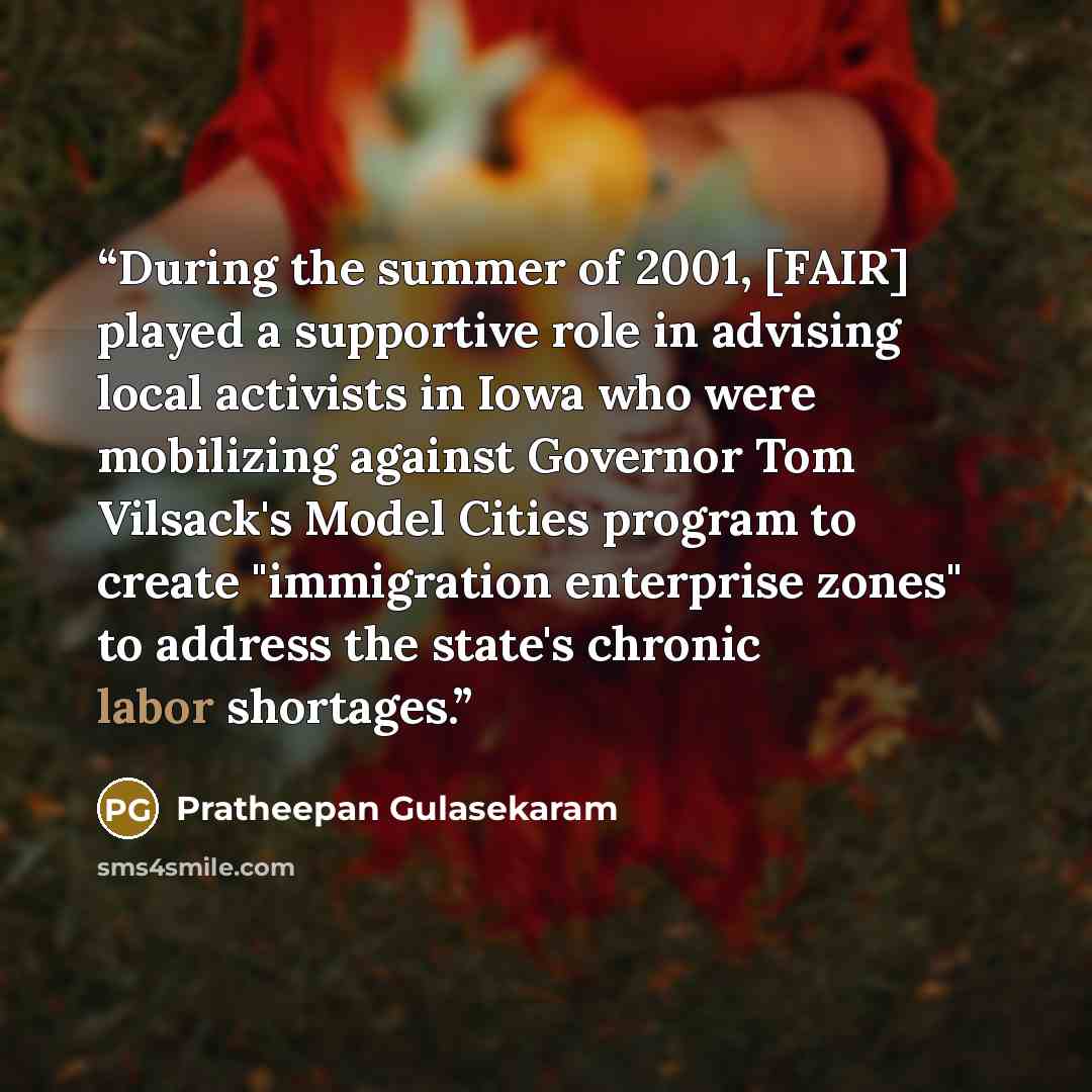 “During the summer of 2001, [FAIR] played a supportive role in advising local activists in Iowa who were mobilizing against Governor Tom Vilsack's Model Cities program to create "immigration enterprise zones" to address the state's chronic labor shortages.” quote by Pratheepan Gulasekaram