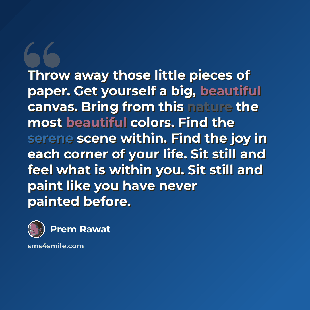 “Throw away those little pieces of paper. Get yourself a big, beautiful canvas. Bring from this nature the most beautiful colors. Find the serene scene within. Find the joy in each corner of your life. Sit still and feel what is within you. Sit still and paint like you have never painted before.” quote by Prem Rawat