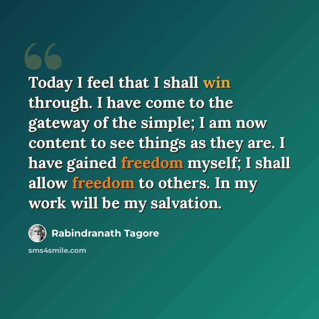 “Today I feel that I shall win through. I have come to the gateway of the simple; I am now content to see things as they are. I have gained freedom myself; I shall allow freedom to others. In my work will be my salvation.” quote by Rabindranath Tagore