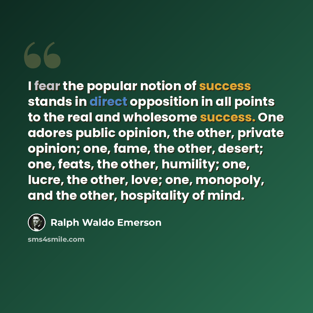 “I fear the popular notion of success stands in direct opposition in all points to the real and wholesome success. One adores public opinion, the other, private opinion; one, fame, the other, desert; one, feats, the other, humility; one, lucre, the other, love; one, monopoly, and the other…” quote by Ralph Waldo Emerson