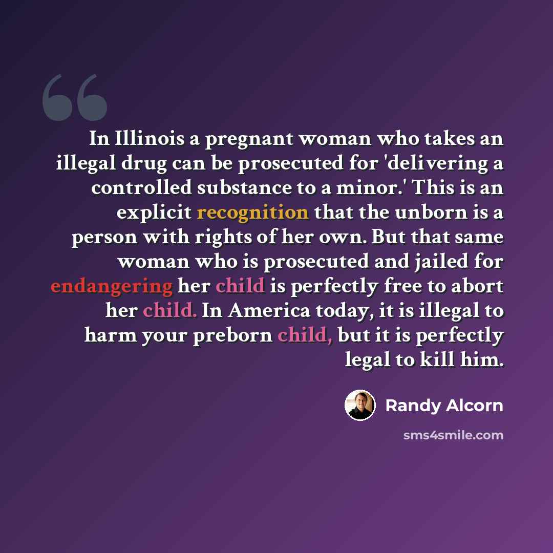 “In Illinois a pregnant woman who takes an illegal drug can be prosecuted for 'delivering a controlled substance to a minor.' This is an explicit recognition that the unborn is a person with rights of her own. But that same woman who is prosecuted and jailed for endangering her child is perfectly…” quote by Randy Alcorn