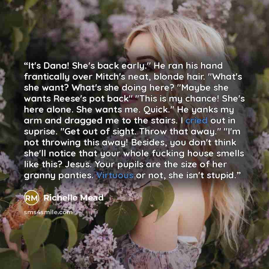 “It's Dana! She's back early." He ran his hand frantically over Mitch's neat, blonde hair. "What's she want? What's she doing here? "Maybe she wants Reese's pot back" "This is my chance! She's here alone. She wants me. Quick." He yanks my arm and dragged me to the stairs. I cried out in suprise…” quote by Richelle Mead