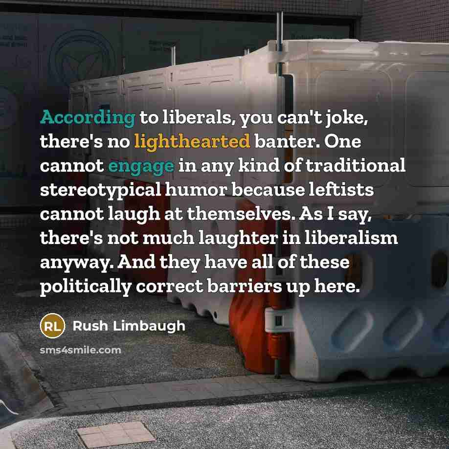 “According to liberals, you can't joke, there's no lighthearted banter. One cannot engage in any kind of traditional stereotypical humor because leftists cannot laugh at themselves. As I say, there's not much laughter in liberalism anyway. And they have all of these politically correct barriers up…” quote by Rush Limbaugh