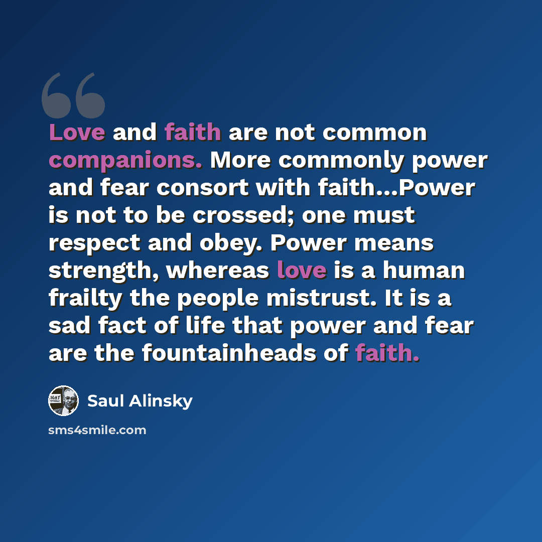 “Love and faith are not common companions. More commonly power and fear consort with faith…Power is not to be crossed; one must respect and obey. Power means strength, whereas love is a human frailty the people mistrust. It is a sad fact of life that power and fear are the fountainheads of faith.” quote by Saul Alinsky