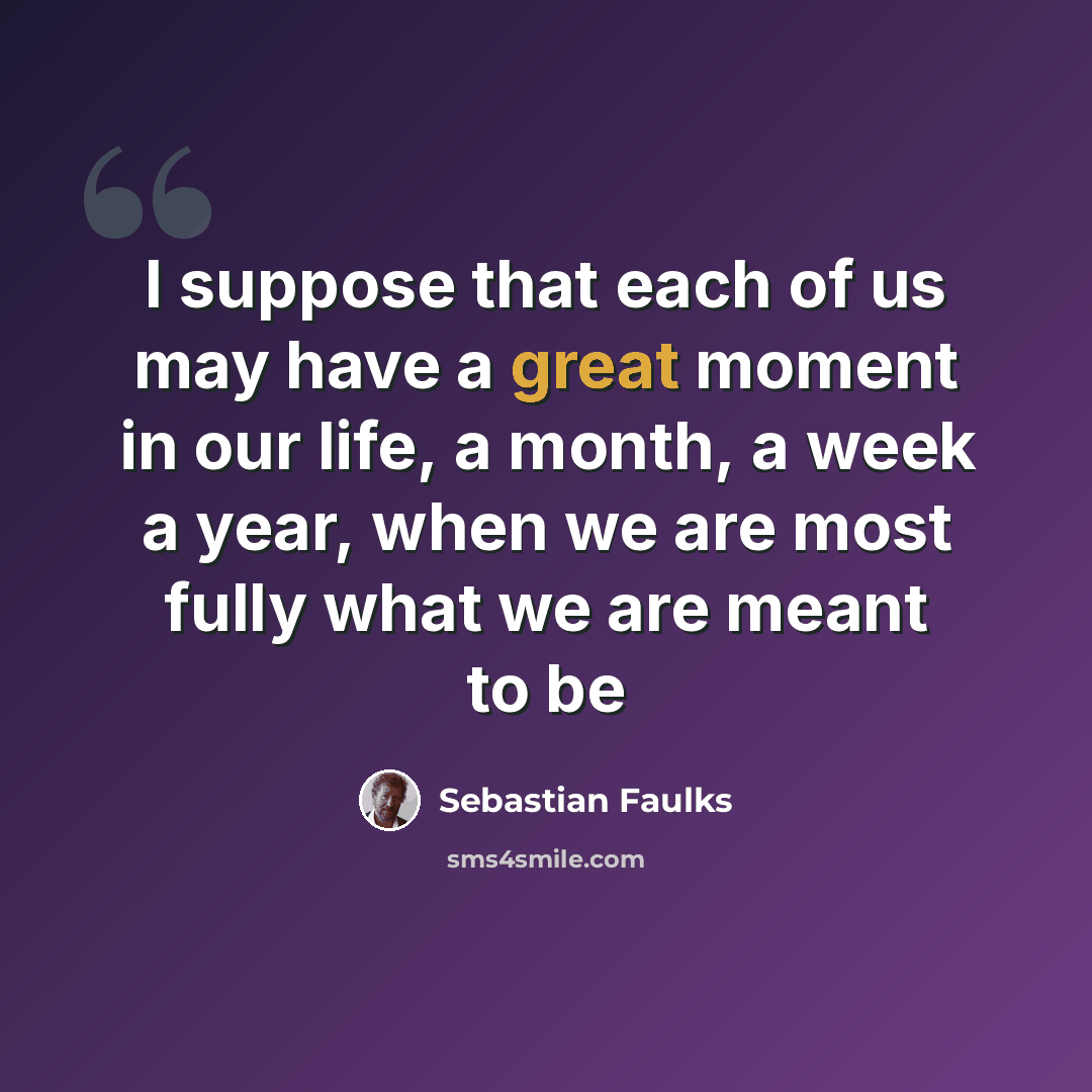 “I suppose that each of us may have a great moment in our life, a month, a week a year, when we are most fully what we are meant to be” quote by Sebastian Faulks