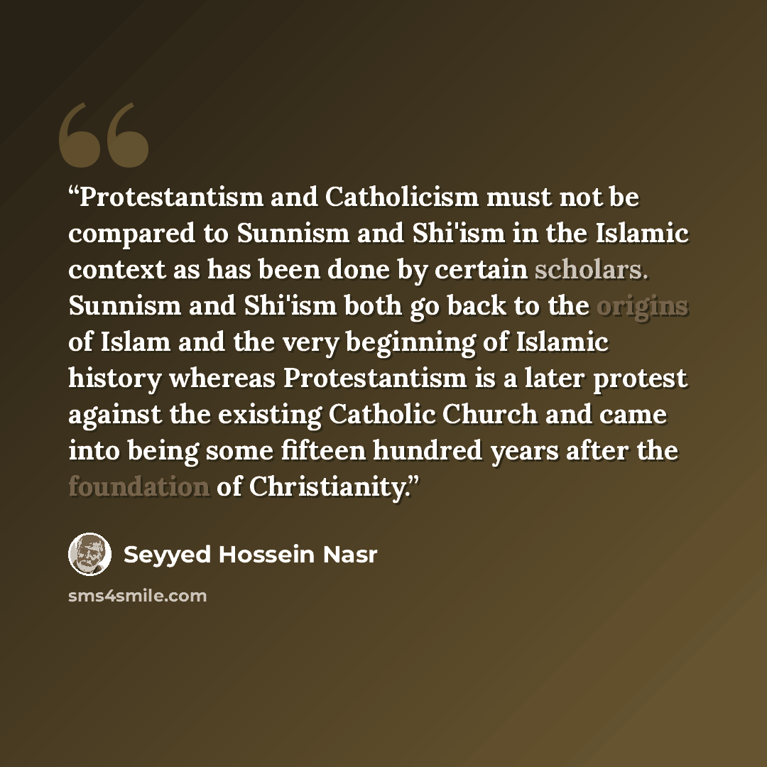 “Protestantism and Catholicism must not be compared to Sunnism and Shi'ism in the Islamic context as has been done by certain scholars. Sunnism and Shi'ism both go back to the origins of Islam and the very beginning of Islamic history whereas Protestantism is a later protest against the existing…” quote by Seyyed Hossein Nasr