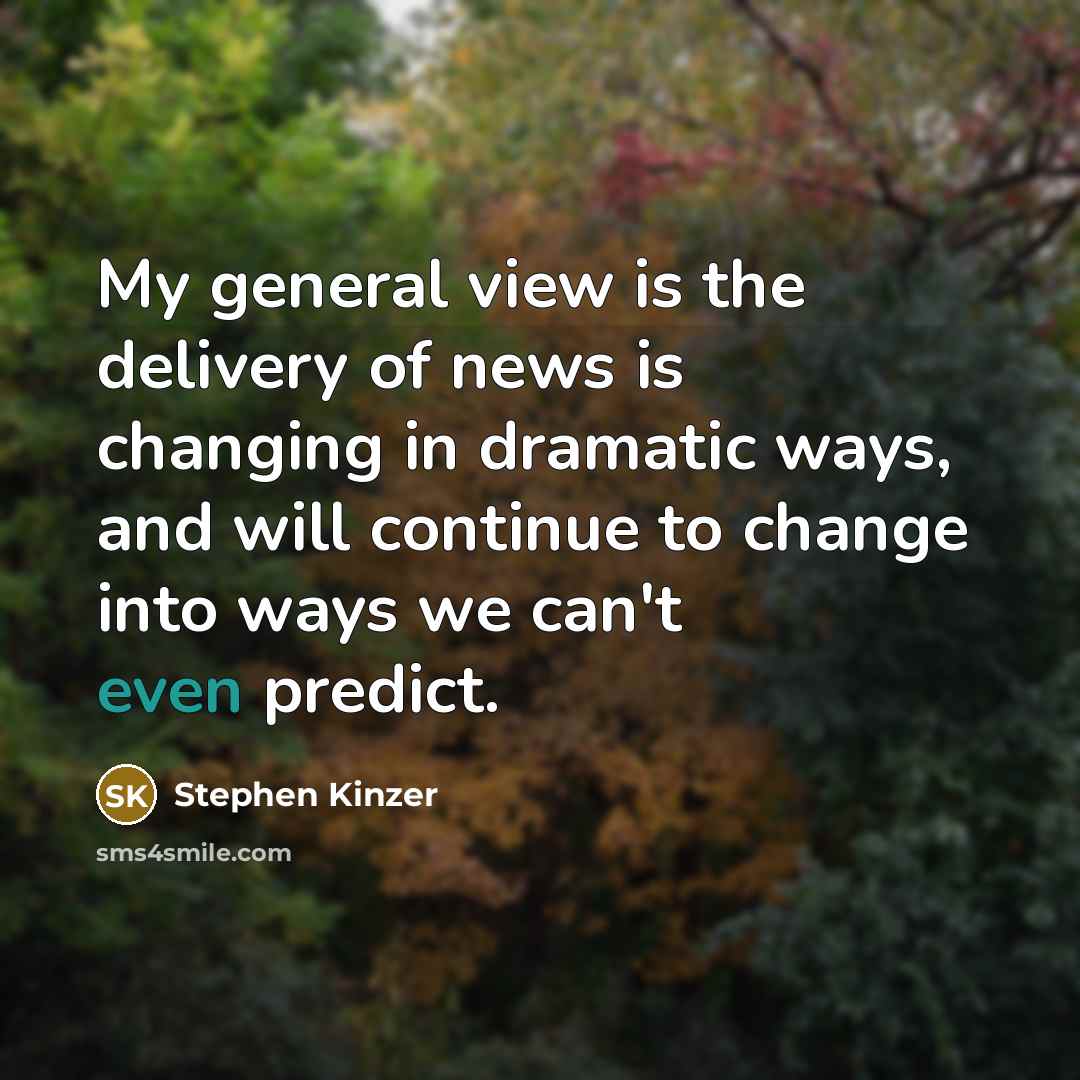 “My general view is the delivery of news is changing in dramatic ways, and will continue to change into ways we can't even predict.” quote by Stephen Kinzer