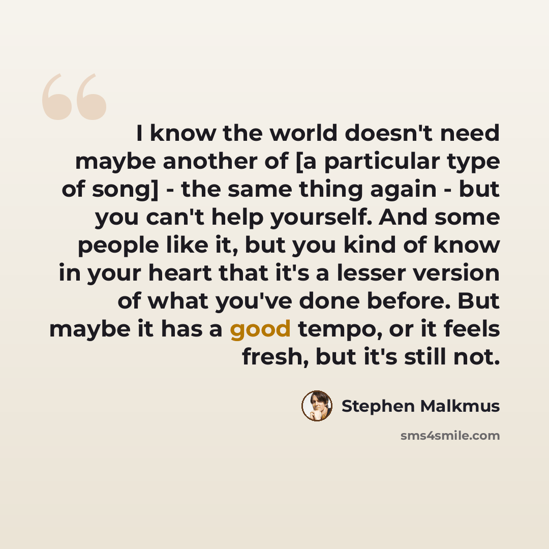 “I know the world doesn't need maybe another of [a particular type of song] - the same thing again - but you can't help yourself. And some people like it, but you kind of know in your heart that it's a lesser version of what you've done before. But maybe it has a good tempo, or it feels fresh, but…” quote by Stephen Malkmus