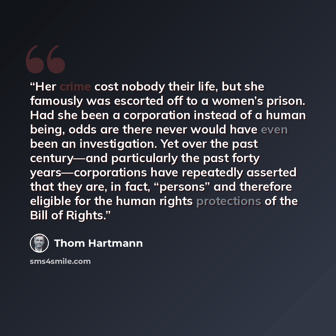 “Her crime cost nobody their life, but she famously was escorted off to a women’s prison. Had she been a corporation instead of a human being, odds are there never would have even been an investigation. Yet over the past century—and particularly the past forty years—corporations have repeatedly…” quote by Thom Hartmann