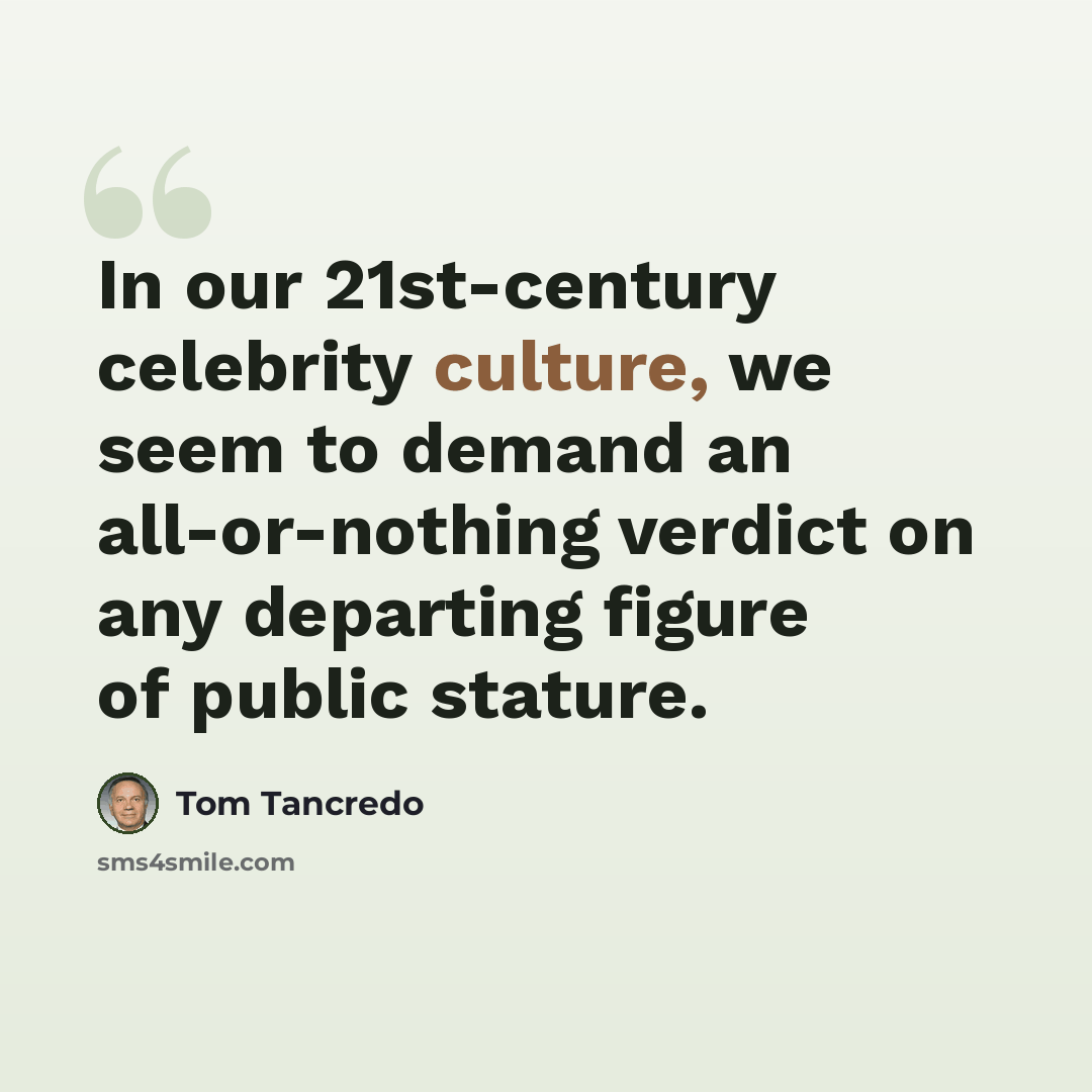 “In our 21st-century celebrity culture, we seem to demand an all-or-nothing verdict on any departing figure of public stature.” quote by Tom Tancredo