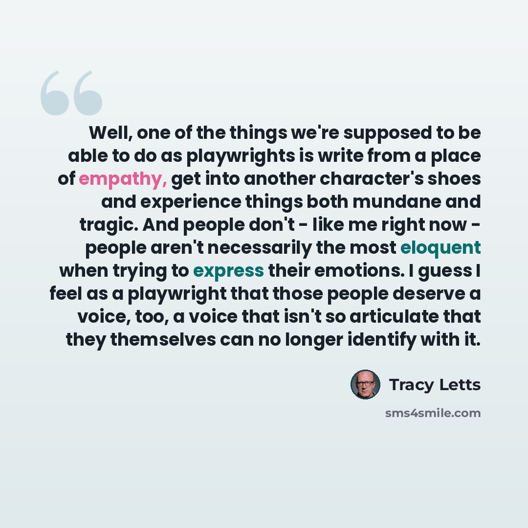 “Well, one of the things we're supposed to be able to do as playwrights is write from a place of empathy, get into another character's shoes and experience things both mundane and tragic. And people don't - like me right now - people aren't necessarily the most eloquent when trying to express their…” quote by Tracy Letts