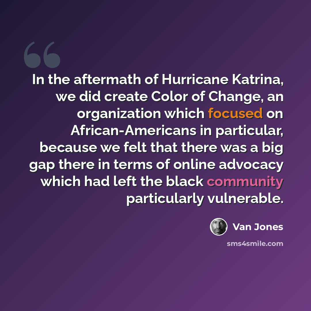 “In the aftermath of Hurricane Katrina, we did create Color of Change, an organization which focused on African-Americans in particular, because we felt that there was a big gap there in terms of online advocacy which had left the black community particularly vulnerable.” quote by Van Jones
