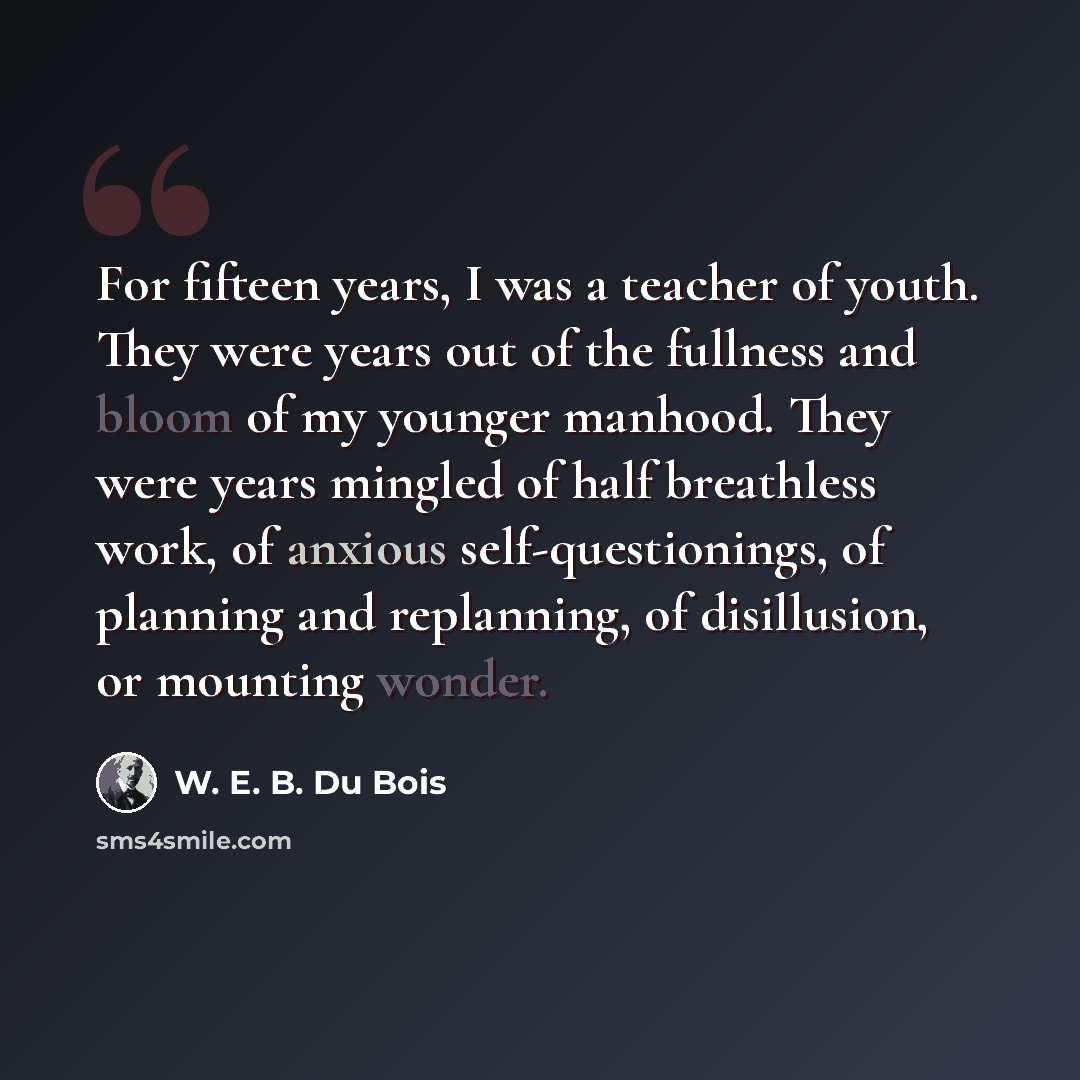 “For fifteen years, I was a teacher of youth. They were years out of the fullness and bloom of my younger manhood. They were years mingled of half breathless work, of anxious self-questionings, of planning and replanning, of disillusion, or mounting wonder.” quote by W. E. B. Du Bois