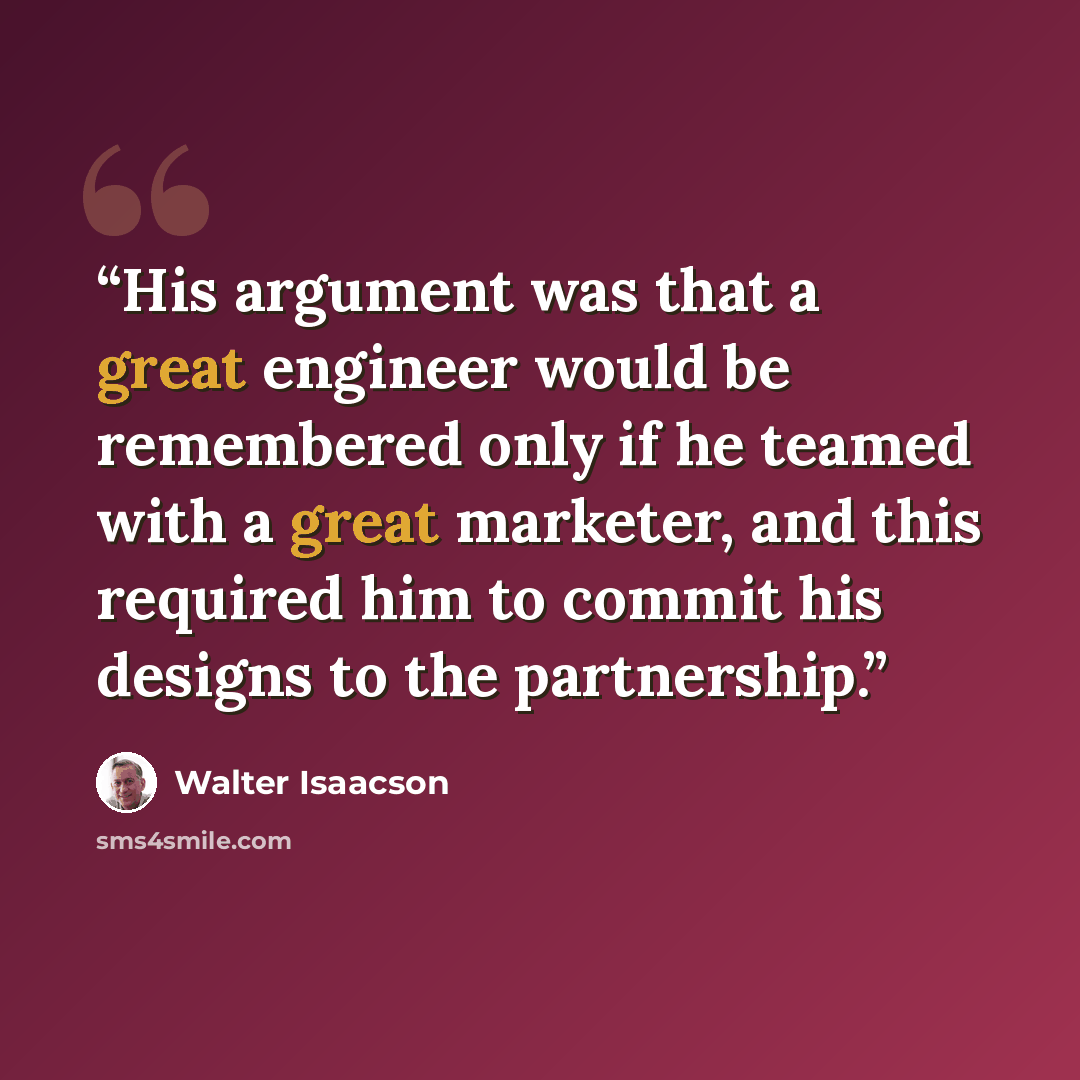 “His argument was that a great engineer would be remembered only if he teamed with a great marketer, and this required him to commit his designs to the partnership.” quote by Walter Isaacson
