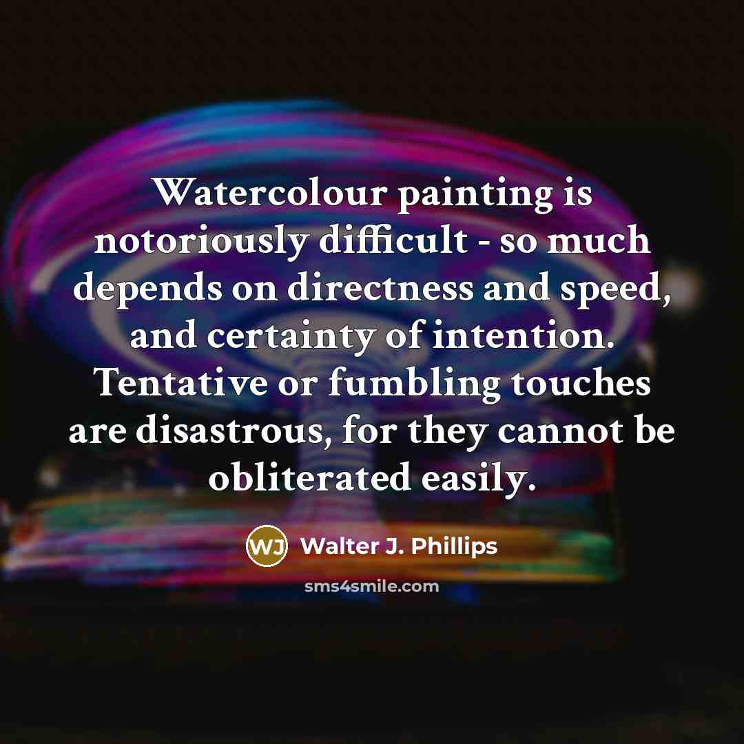 “Watercolour painting is notoriously difficult - so much depends on directness and speed, and certainty of intention. Tentative or fumbling touches are disastrous, for they cannot be obliterated easily.” quote by Walter J. Phillips