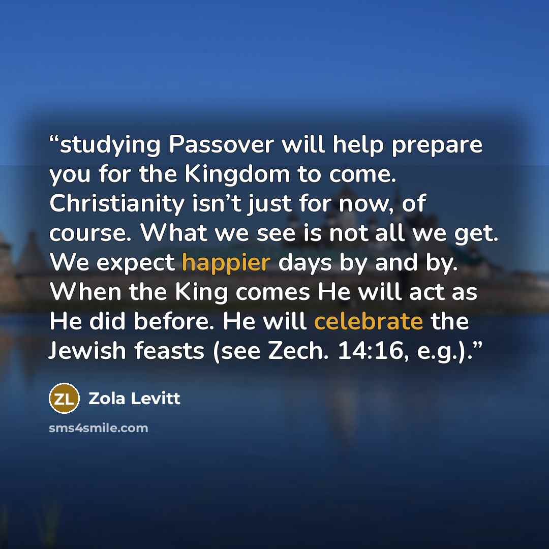 “studying Passover will help prepare you for the Kingdom to come. Christianity isn’t just for now, of course. What we see is not all we get. We expect happier days by and by. When the King comes He will act as He did before. He will celebrate the Jewish feasts (see Zech. 14:16, e.g.).” quote by Zola Levitt