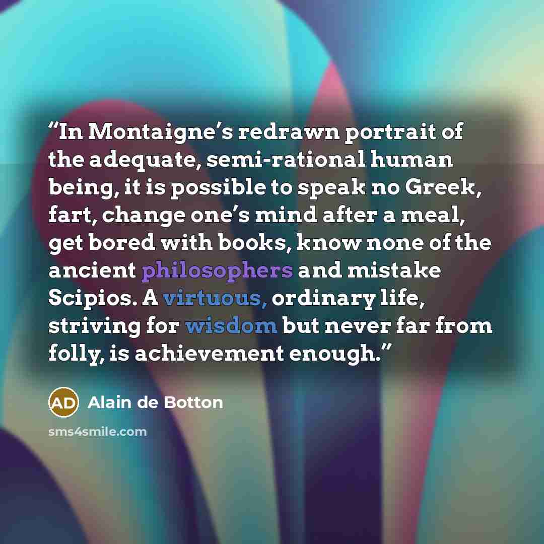 “In Montaigne’s redrawn portrait of the adequate, semi-rational human being, it is possible to speak no Greek, fart, change one’s mind after a meal, get bored with books, know none of the ancient philosophers and mistake Scipios. A virtuous, ordinary life, striving for wisdom but never far from…” quote by Alain de Botton