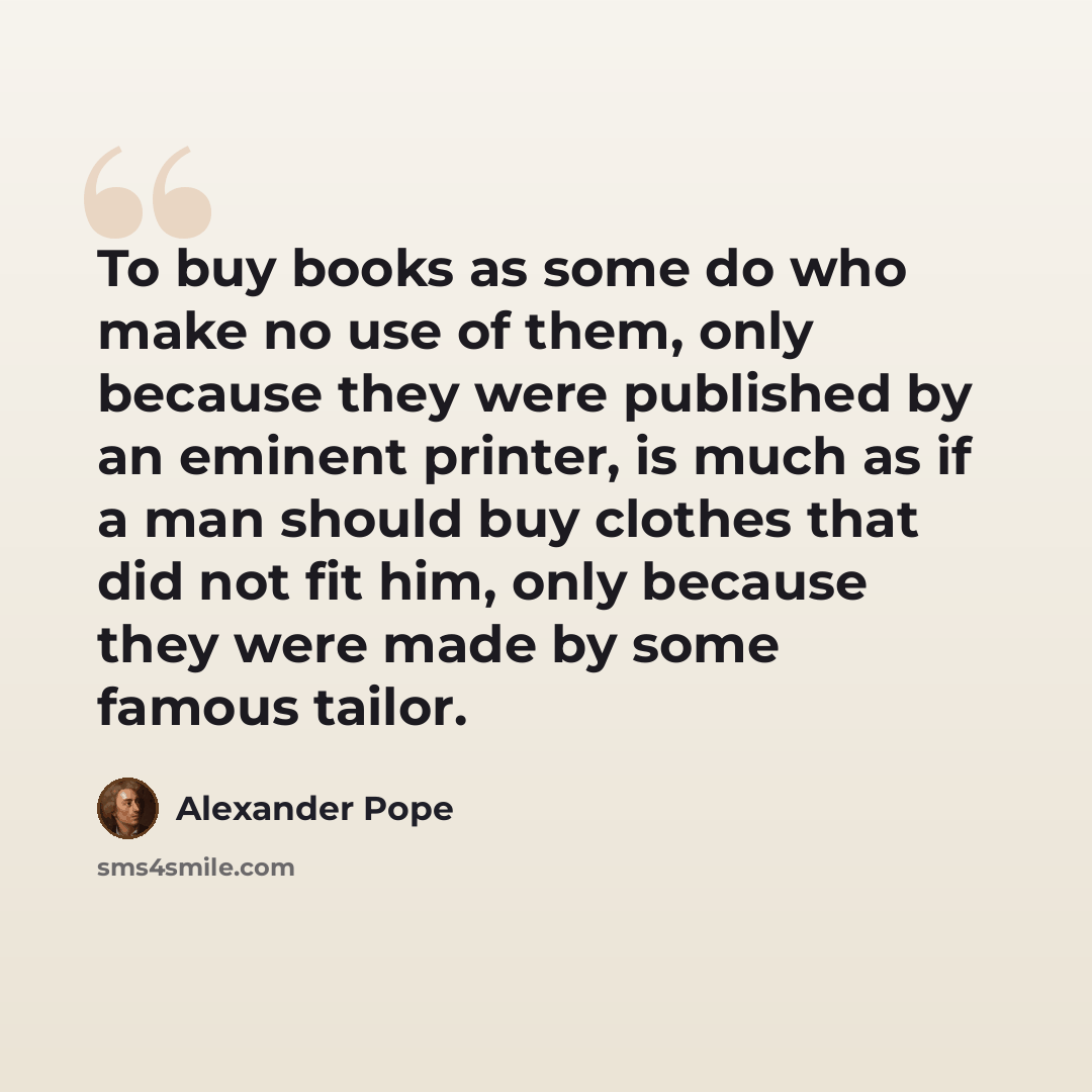 “To buy books as some do who make no use of them, only because they were published by an eminent printer, is much as if a man should buy clothes that did not fit him, only because they were made by some famous tailor.” quote by Alexander Pope