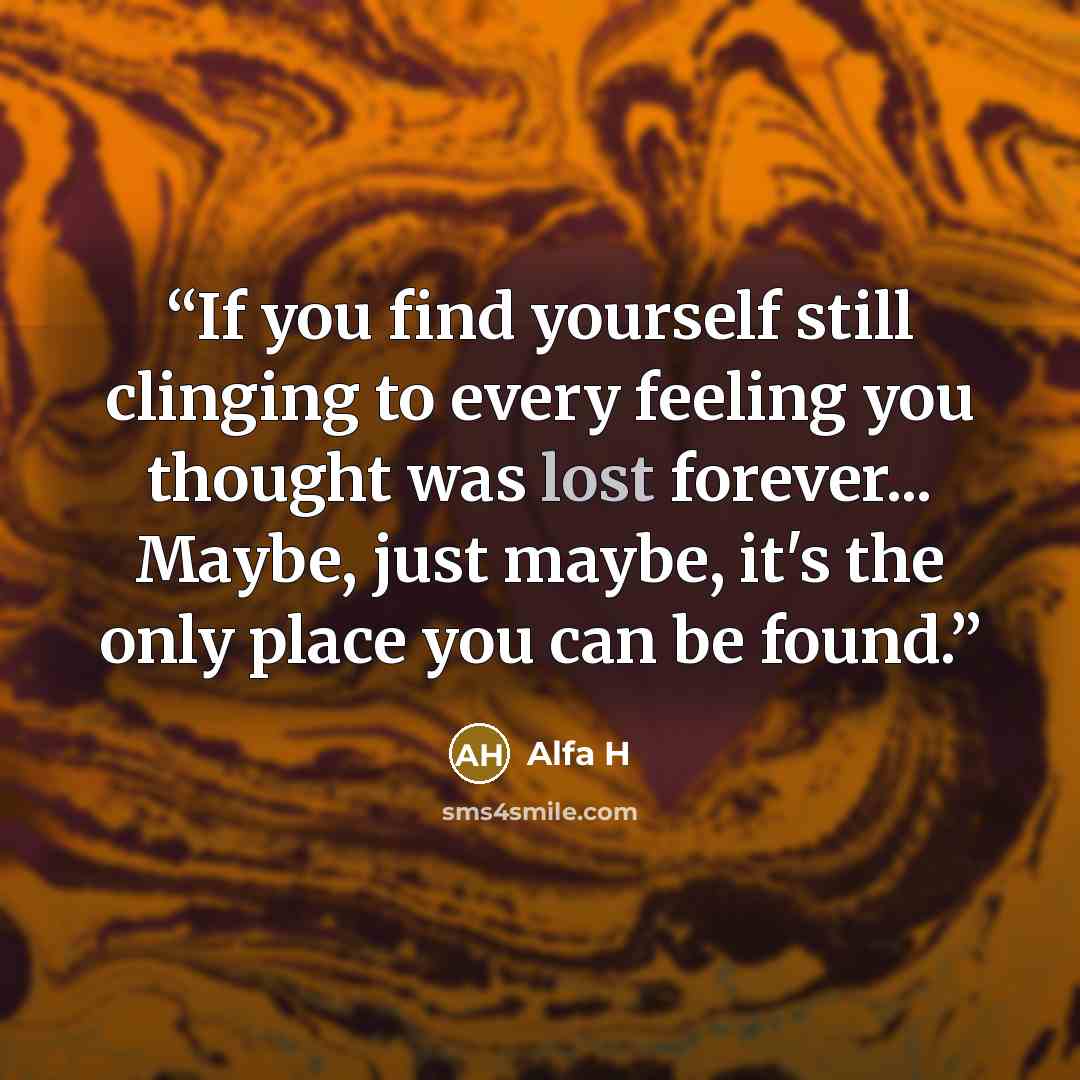 “If you find yourself still clinging to every feeling you thought was lost forever... Maybe, just maybe, it's the only place you can be found.” quote by Alfa H