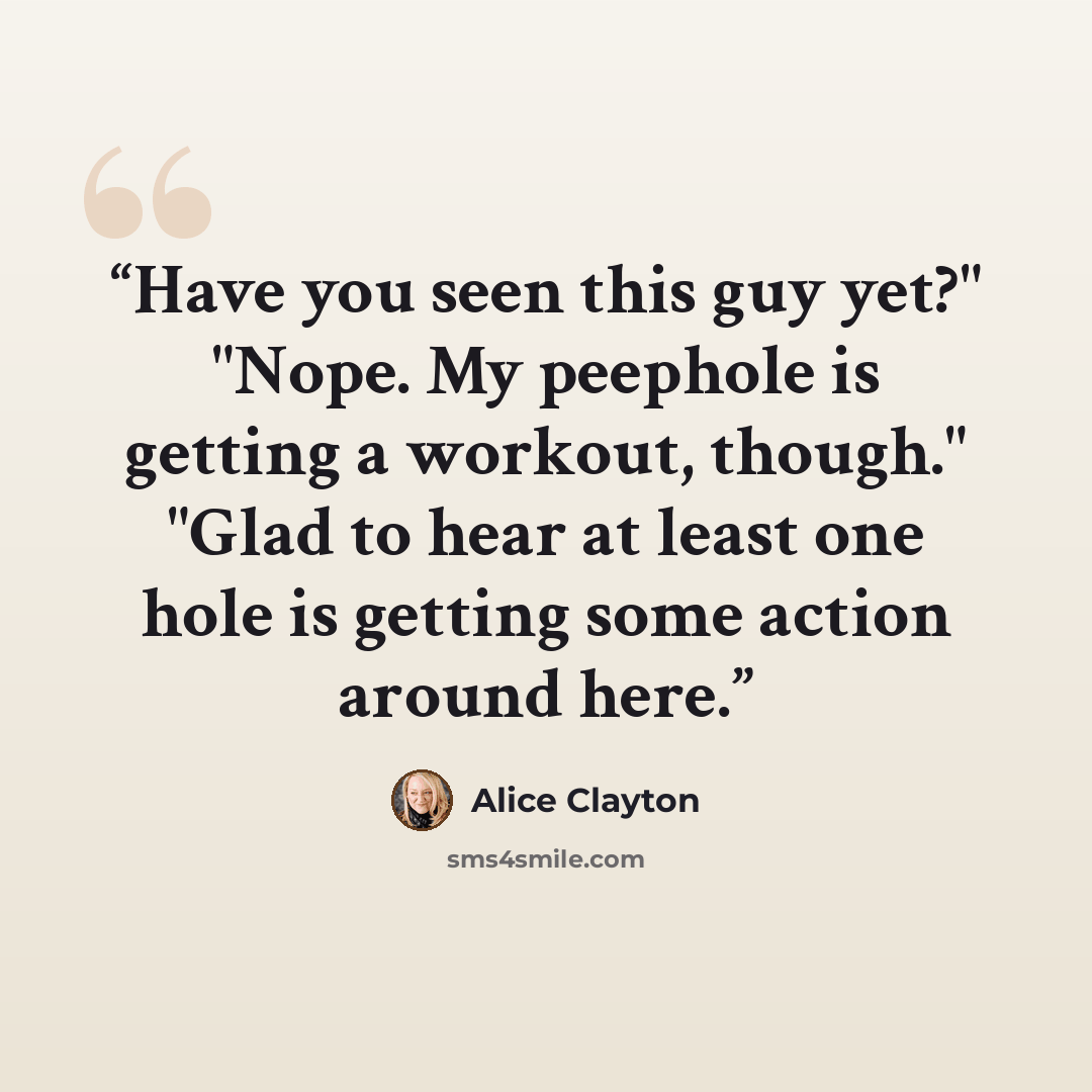 “Have you seen this guy yet?" "Nope. My peephole is getting a workout, though." "Glad to hear at least one hole is getting some action around here.” quote by Alice Clayton