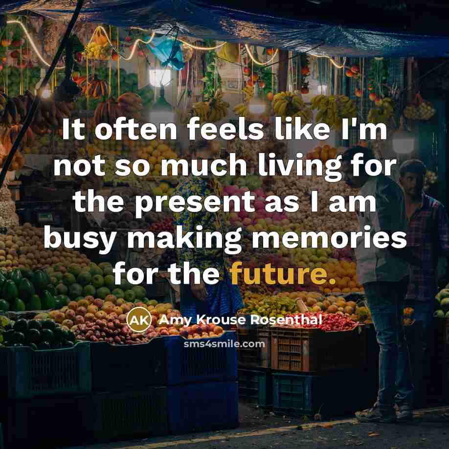 “It often feels like I'm not so much living for the present as I am busy making memories for the future.” quote by Amy Krouse Rosenthal