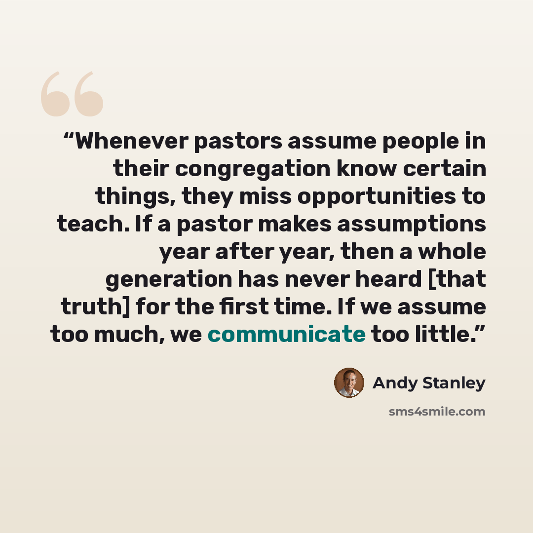 “Whenever pastors assume people in their congregation know certain things, they miss opportunities to teach. If a pastor makes assumptions year after year, then a whole generation has never heard [that truth] for the first time. If we assume too much, we communicate too little.” quote by Andy Stanley